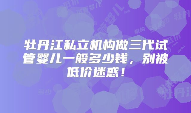 牡丹江私立机构做三代试管婴儿一般多少钱，别被低价迷惑！