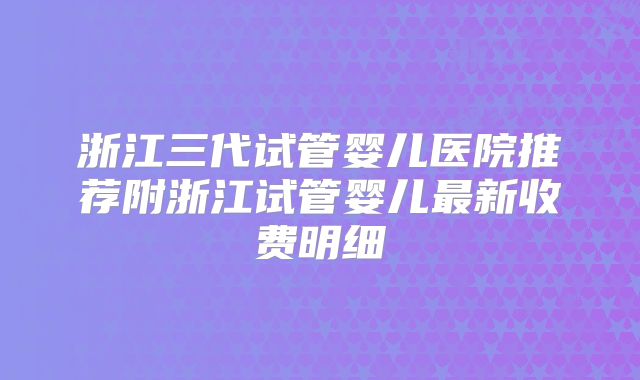 浙江三代试管婴儿医院推荐附浙江试管婴儿最新收费明细