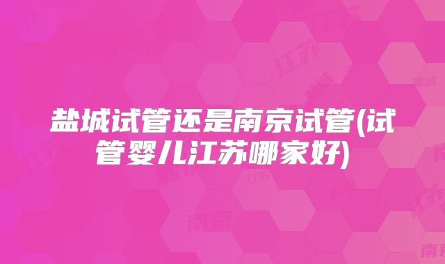 盐城试管还是南京试管(试管婴儿江苏哪家好)