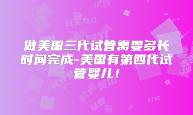 做美国三代试管需要多长时间完成-美国有第四代试管婴儿！