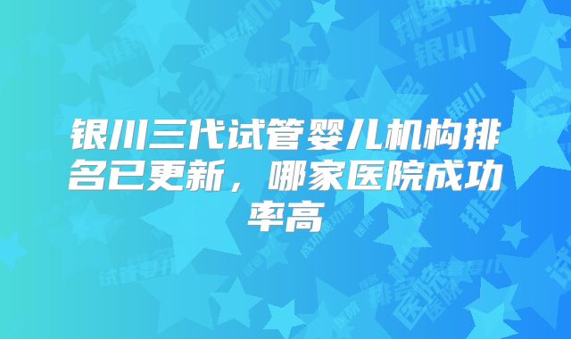 银川三代试管婴儿机构排名已更新，哪家医院成功率高