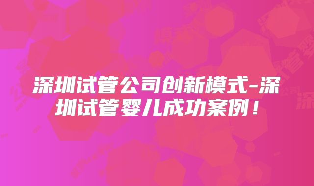 深圳试管公司创新模式-深圳试管婴儿成功案例!