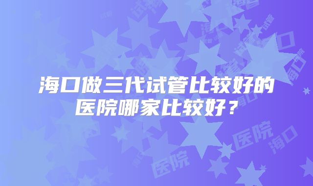 海口做三代试管比较好的医院哪家比较好？