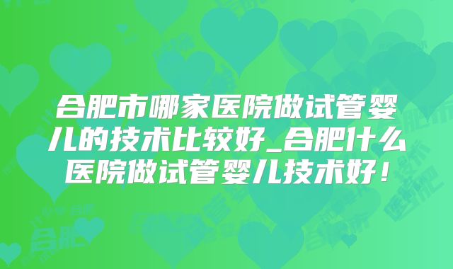 合肥市哪家医院做试管婴儿的技术比较好_合肥什么医院做试管婴儿技术好！