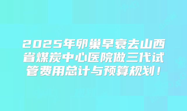 2025年卵巢早衰去山西省煤炭中心医院做三代试管费用总计与预算规划!