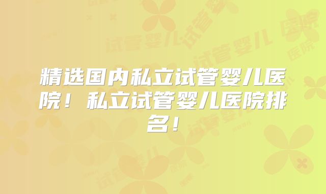 精选国内私立试管婴儿医院!私立试管婴儿医院排名!