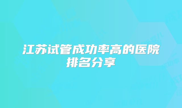 江苏试管成功率高的医院排名分享