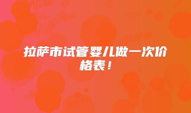 拉萨市试管婴儿做一次价格表!