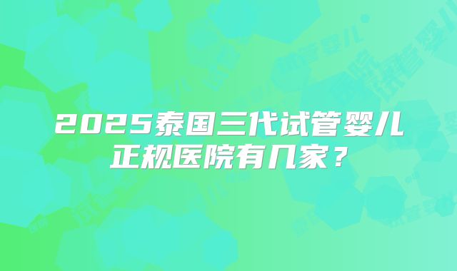 2025泰国三代试管婴儿正规医院有几家？