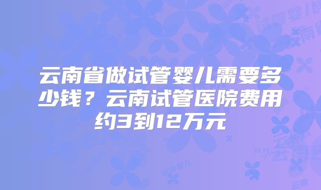 云南省做试管婴儿需要多少钱?云南试管医院费用约3到12万元