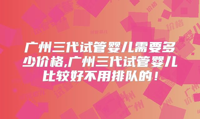 广州三代试管婴儿需要多少价格,广州三代试管婴儿比较好不用排队的!