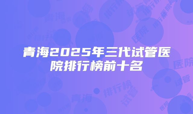 青海2025年三代试管医院排行榜前十名