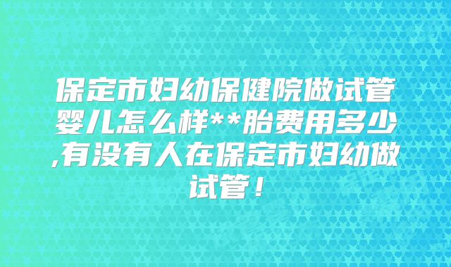 保定市妇幼保健院做试管婴儿怎么样**胎费用多少,有没有人在保定市妇幼做试管！