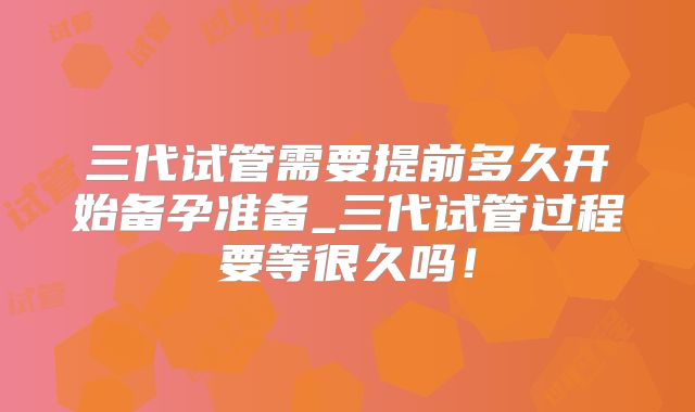 三代试管需要提前多久开始备孕准备_三代试管过程要等很久吗！