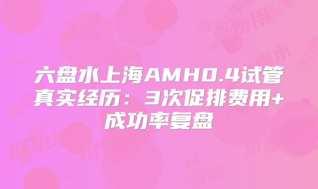 六盘水上海AMH0.4试管真实经历：3次促排费用+成功率复盘