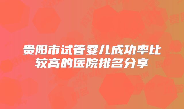 贵阳市试管婴儿成功率比较高的医院排名分享