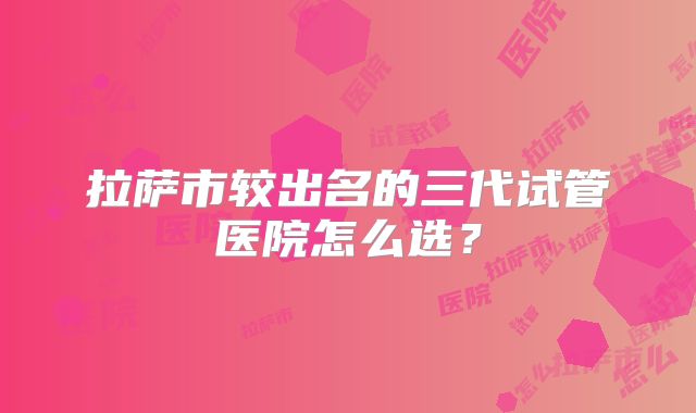 拉萨市较出名的三代试管医院怎么选?