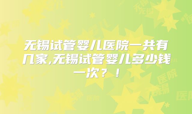 无锡试管婴儿医院一共有几家,无锡试管婴儿多少钱一次？！