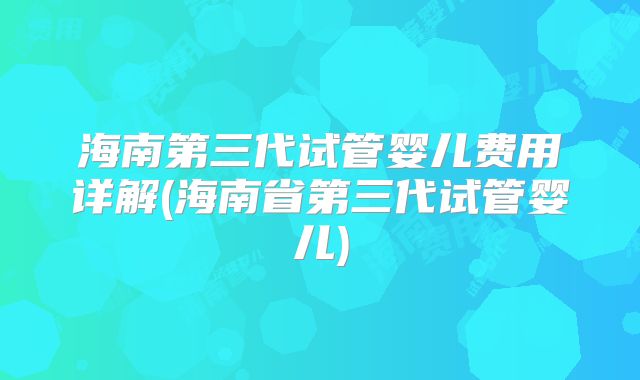 海南第三代试管婴儿费用详解(海南省第三代试管婴儿)