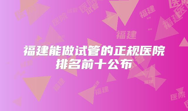 福建能做试管的正规医院排名前十公布