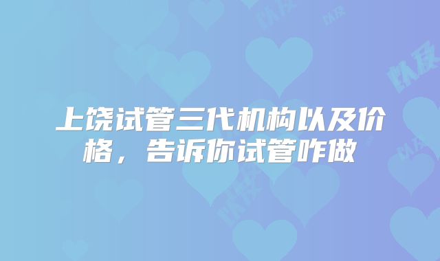 上饶试管三代机构以及价格，告诉你试管咋做