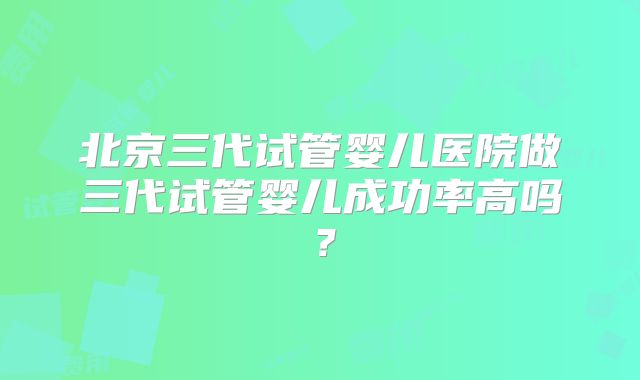 北京三代试管婴儿医院做三代试管婴儿成功率高吗？