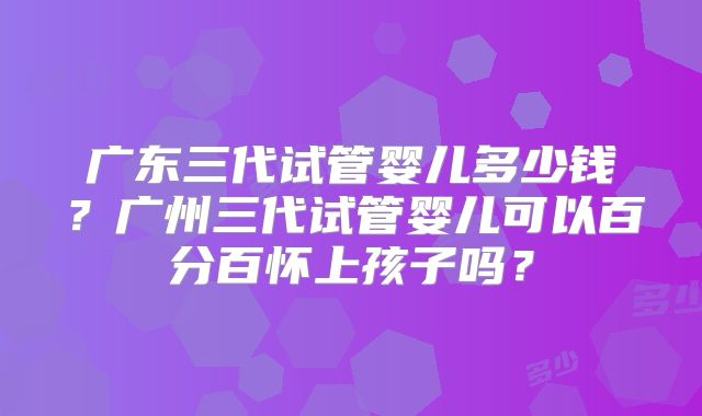 广东三代试管婴儿多少钱?广州三代试管婴儿可以百分百怀上孩子吗?