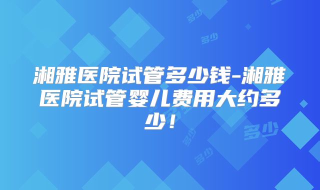 湘雅医院试管多少钱-湘雅医院试管婴儿费用大约多少!