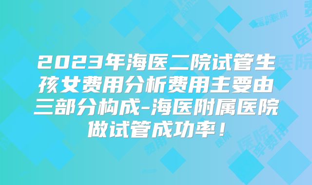2023年海医二院试管生孩女费用分析费用主要由三部分构成-海医附属医院做试管成功率！