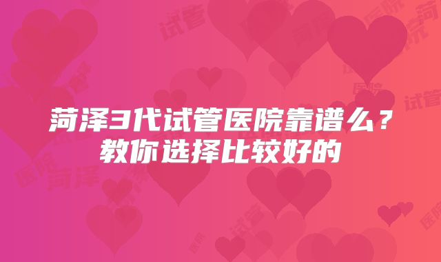 菏泽3代试管医院靠谱么?教你选择比较好的