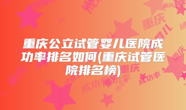 重庆公立试管婴儿医院成功率排名如何(重庆试管医院排名榜)