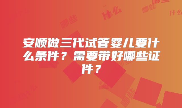 安顺做三代试管婴儿要什么条件?需要带好哪些证件?