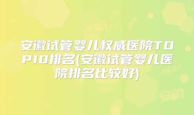 安徽试管婴儿权威医院TOP10排名(安徽试管婴儿医院排名比较好)
