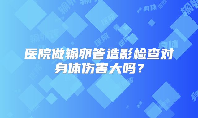 医院做输卵管造影检查对身体伤害大吗？