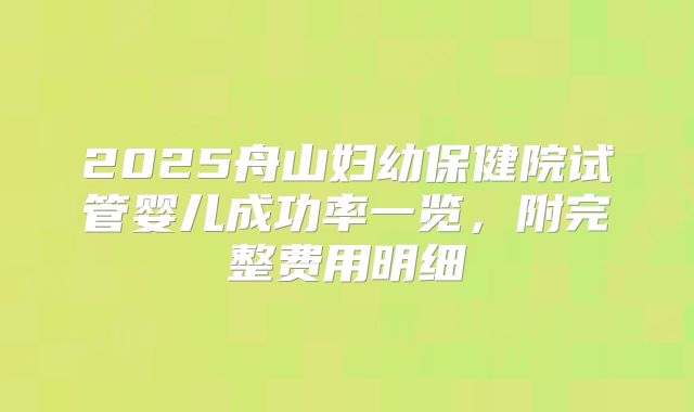 2025舟山妇幼保健院试管婴儿成功率一览，附完整费用明细