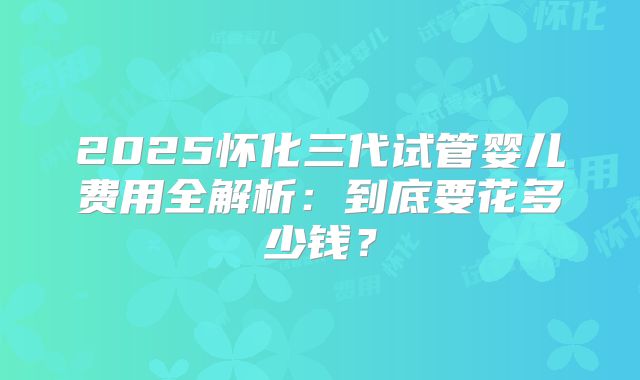 2025怀化三代试管婴儿费用全解析：到底要花多少钱？