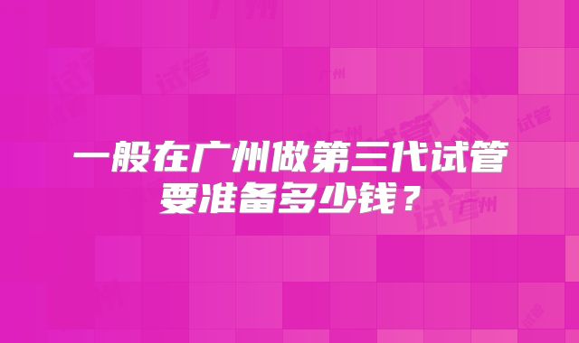 一般在广州做第三代试管要准备多少钱？