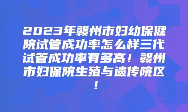 2023年赣州市妇幼保健院试管成功率怎么样三代试管成功率有多高！赣州市妇保院生殖与遗传院区！