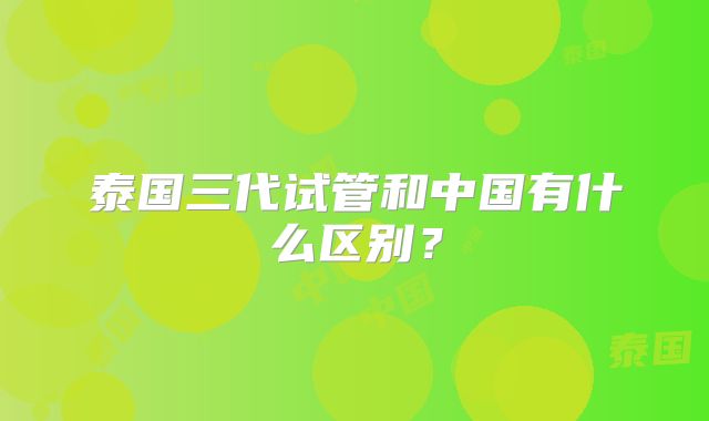泰国三代试管和中国有什么区别？