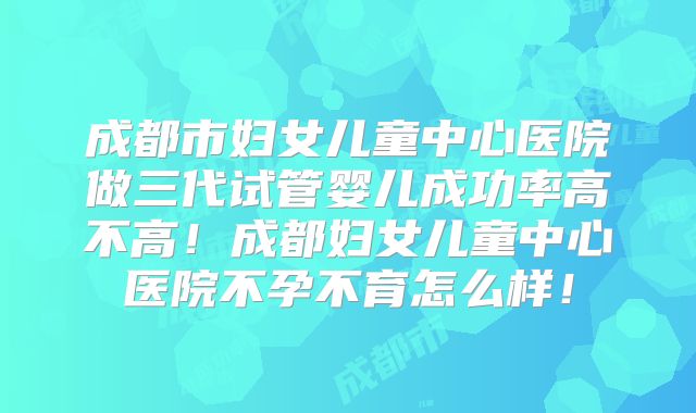 成都市妇女儿童中心医院做三代试管婴儿成功率高不高！成都妇女儿童中心医院不孕不育怎么样！