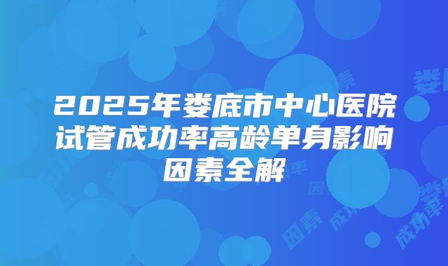 2025年娄底市中心医院试管成功率高龄单身影响因素全解