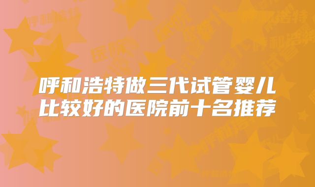 呼和浩特做三代试管婴儿比较好的医院前十名推荐