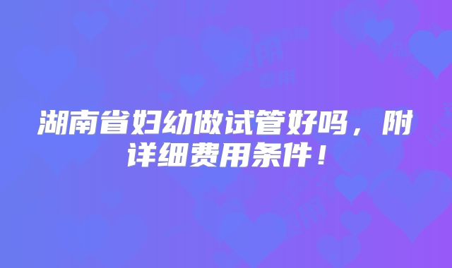 湖南省妇幼做试管好吗,附详细费用条件!