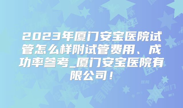 2023年厦门安宝医院试管怎么样附试管费用、成功率参考_厦门安宝医院有限公司！