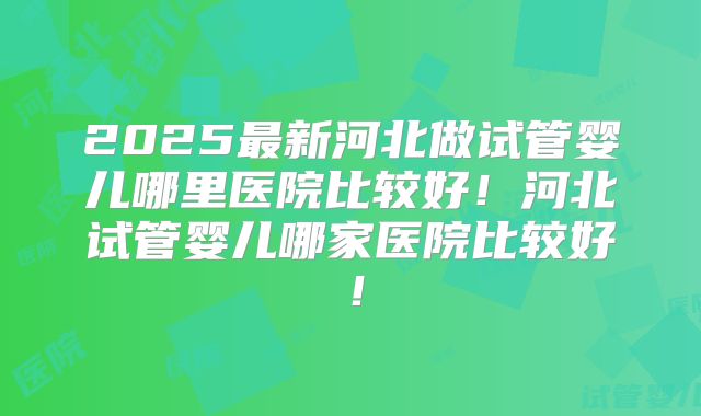 2025最新河北做试管婴儿哪里医院比较好！河北试管婴儿哪家医院比较好！