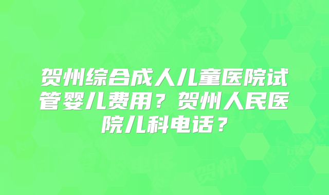 贺州综合成人儿童医院试管婴儿费用?贺州人民医院儿科电话?