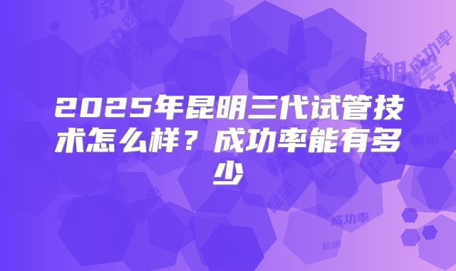 2025年昆明三代试管技术怎么样？成功率能有多少