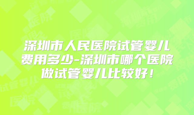 深圳市人民医院试管婴儿费用多少-深圳市哪个医院做试管婴儿比较好!