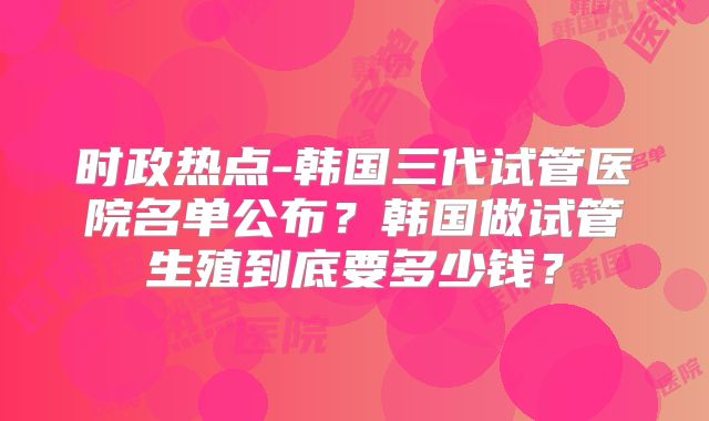 时政热点-韩国三代试管医院名单公布？韩国做试管生殖到底要多少钱？