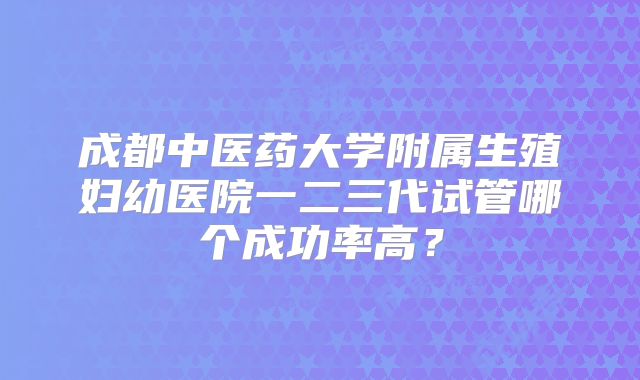 成都中医药大学附属生殖妇幼医院一二三代试管哪个成功率高？